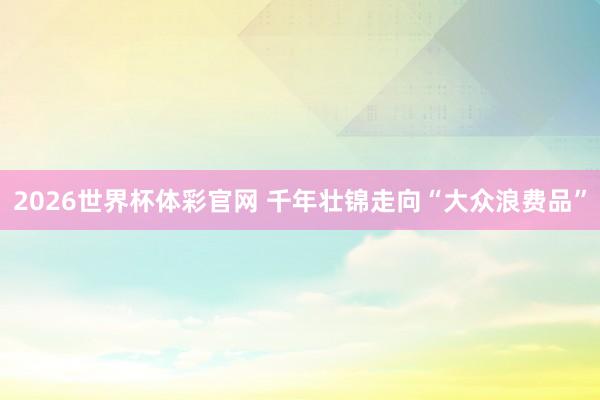 2026世界杯体彩官网 千年壮锦走向“大众浪费品”