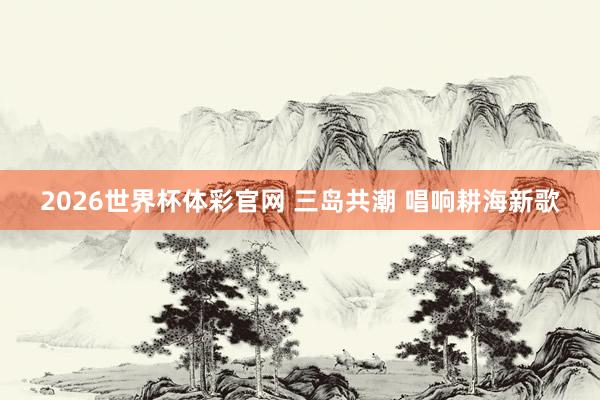 2026世界杯体彩官网 三岛共潮 唱响耕海新歌