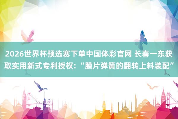 2026世界杯预选赛下单中国体彩官网 长春一东获取实用新式专利授权: “膜片弹簧的翻转上料装配”