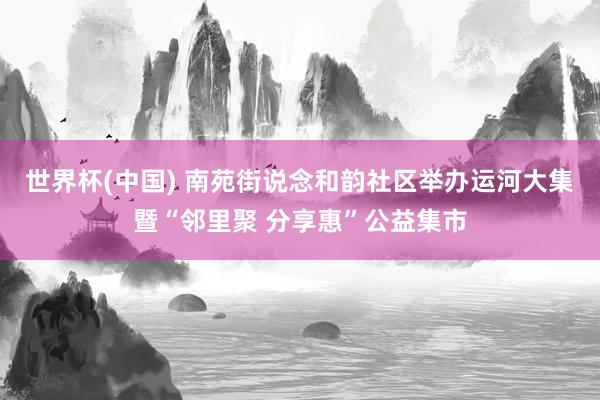 世界杯(中国) 南苑街说念和韵社区举办运河大集暨“邻里聚 分享惠”公益集市