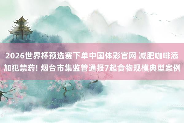 2026世界杯预选赛下单中国体彩官网 减肥咖啡添加犯禁药! 烟台市集监管通报7起食物规模典型案例