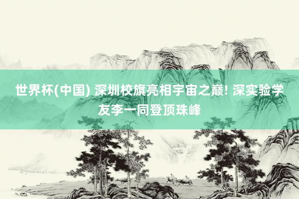 世界杯(中国) 深圳校旗亮相宇宙之巅! 深实验学友李一同登顶珠峰