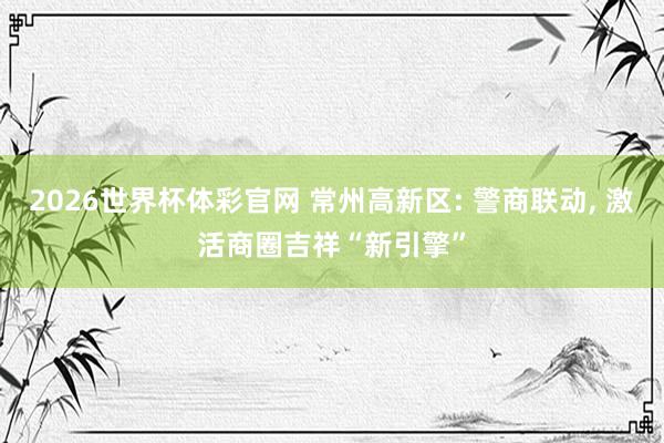 2026世界杯体彩官网 常州高新区: 警商联动, 激活商圈吉祥“新引擎”
