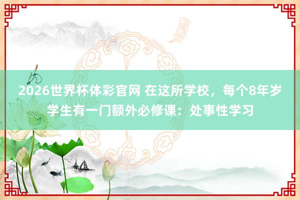 2026世界杯体彩官网 在这所学校，每个8年岁学生有一门额外必修课：处事性学习