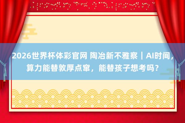 2026世界杯体彩官网 陶冶新不雅察|AI时间,算力能替敦厚点窜,能替孩子想考吗?