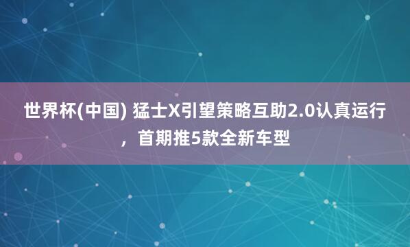 世界杯(中国) 猛士X引望策略互助2.0认真运行,首期推5款全新车型