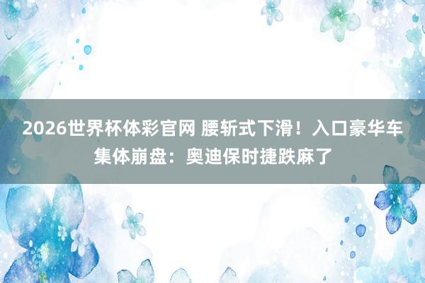 2026世界杯体彩官网 腰斩式下滑!入口豪华车集体崩盘:奥迪保时捷跌麻了