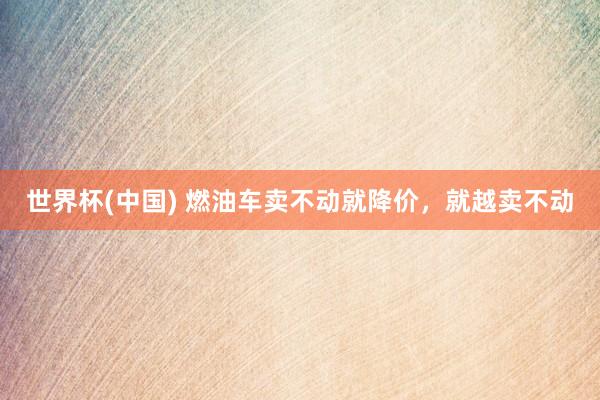 世界杯(中国) 燃油车卖不动就降价,就越卖不动