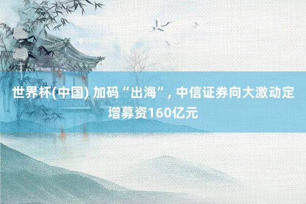 世界杯(中国) 加码“出海”, 中信证券向大激动定增募资160亿元