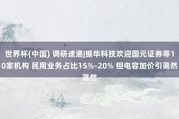世界杯(中国) 调研速递|振华科技欢迎国元证券等10家机构 民用业务占比15%-20% 钽电容加价引蔼然
