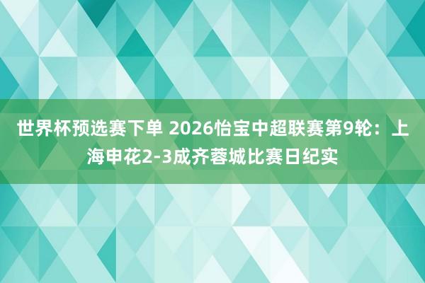 世界杯预选赛下单 2026怡宝中超联赛第9轮：上海申花2-3成齐蓉城比赛日纪实