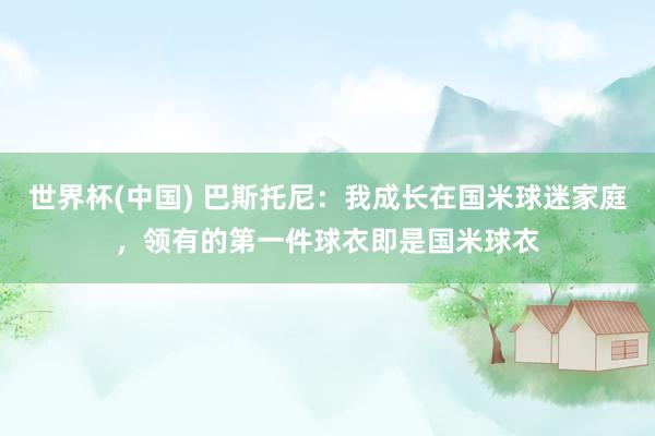世界杯(中国) 巴斯托尼:我成长在国米球迷家庭,领有的第一件球衣即是国米球衣