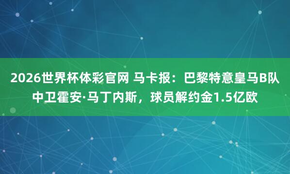 2026世界杯体彩官网 马卡报:巴黎特意皇马B队中卫霍安·马丁内斯,球员解约金1.5亿欧