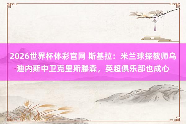 2026世界杯体彩官网 斯基拉:米兰球探教师乌迪内斯中卫克里斯滕森,英超俱乐部也成心