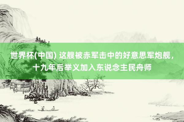 世界杯(中国) 这艘被赤军击中的好意思军炮舰,十九年后举义加入东说念主民舟师