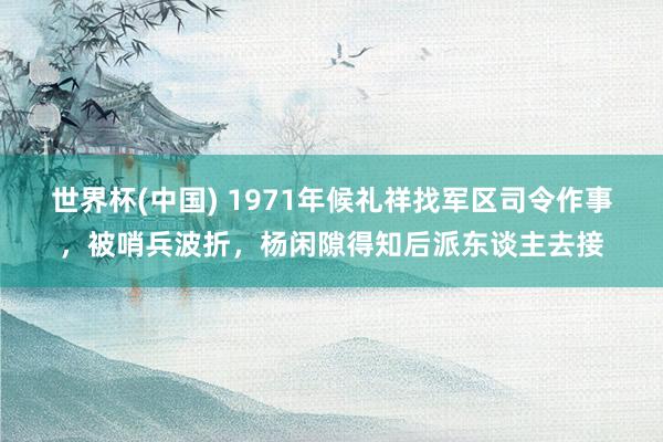 世界杯(中国) 1971年候礼祥找军区司令作事，被哨兵波折，杨闲隙得知后派东谈主去接