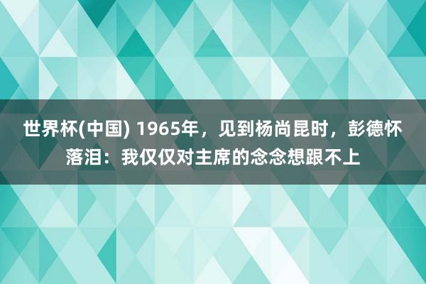 世界杯(中国) 1965年,见到杨尚昆时,彭德怀落泪:我仅仅对主席的念念想跟不上