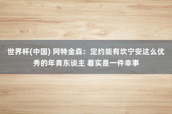 世界杯(中国) 阿特金森:定约能有坎宁安这么优秀的年青东谈主 着实是一件幸事