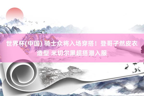 世界杯(中国) 骑士众将入场穿搭！登哥孑然皮衣造型 米切尔黑超搭潜入服