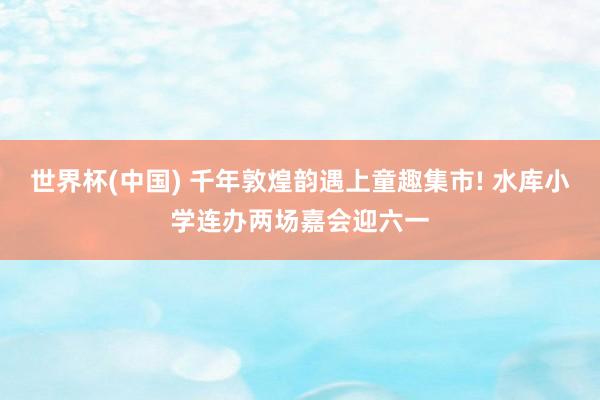 世界杯(中国) 千年敦煌韵遇上童趣集市! 水库小学连办两场嘉会迎六一