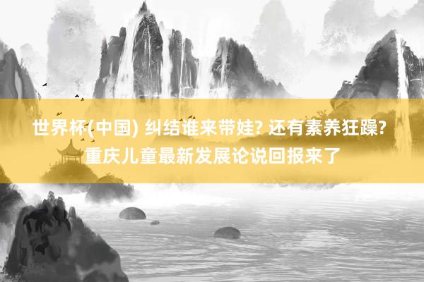 世界杯(中国) 纠结谁来带娃? 还有素养狂躁? 重庆儿童最新发展论说回报来了