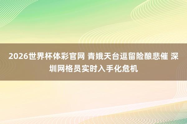 2026世界杯体彩官网 青娥天台逗留险酿悲催 深圳网格员实时入手化危机