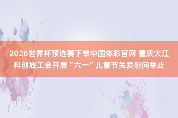 2026世界杯预选赛下单中国体彩官网 重庆大江科创城工会开展“六一”儿童节关爱慰问举止