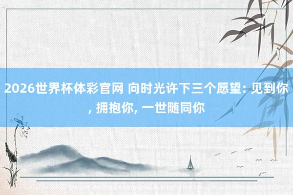 2026世界杯体彩官网 向时光许下三个愿望: 见到你， 拥抱你， 一世随同你