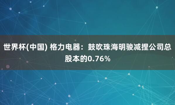 世界杯(中国) 格力电器:鼓吹珠海明骏减捏公司总股本的0.76%