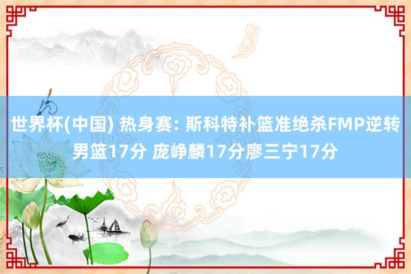 世界杯(中国) 热身赛: 斯科特补篮准绝杀FMP逆转男篮17分 庞峥麟17分廖三宁17分