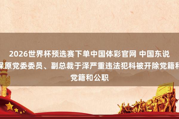 2026世界杯预选赛下单中国体彩官网 中国东说念主保原党委委员、副总裁于泽严重违法犯科被开除党籍和公职