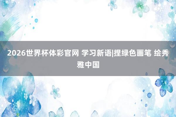 2026世界杯体彩官网 学习新语|捏绿色画笔 绘秀雅中国