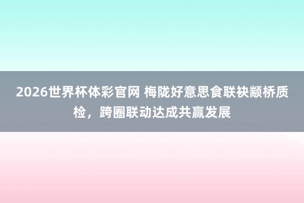 2026世界杯体彩官网 梅陇好意思食联袂颛桥质检，跨圈联动达成共赢发展
