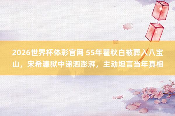 2026世界杯体彩官网 55年瞿秋白被葬入八宝山,宋希濂狱中涕泗澎湃,主动坦言当年真相