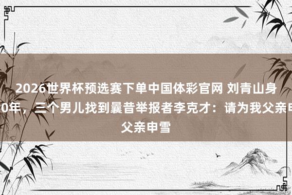 2026世界杯预选赛下单中国体彩官网 刘青山身后30年，三个男儿找到曩昔举报者李克才：请为我父亲申雪