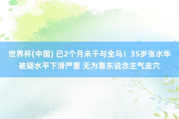 世界杯(中国) 已2个月未干与全马!35岁张水华被疑水平下滑严重 无为靠东说念主气走穴