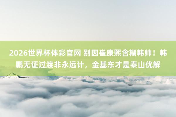 2026世界杯体彩官网 别因崔康熙含糊韩帅！韩鹏无证过渡非永远计，金基东才是泰山优解