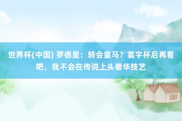 世界杯(中国) 罗德里:转会皇马?寰宇杯后再看吧,我不会在传说上头奢华技艺