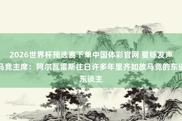 2026世界杯预选赛下单中国体彩官网 矍铄发声!马竞主席:阿尔瓦雷斯往日许多年里齐如故马竞的东谈主