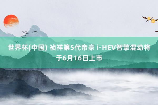 世界杯(中国) 祯祥第5代帝豪 i-HEV智擎混动将于6月16日上市