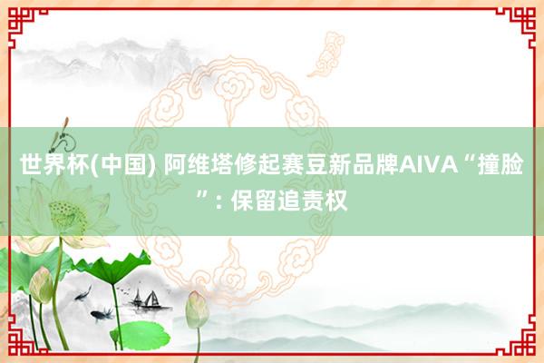 世界杯(中国) 阿维塔修起赛豆新品牌AIVA“撞脸”: 保留追责权