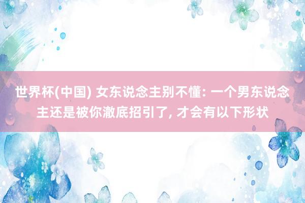 世界杯(中国) 女东说念主别不懂: 一个男东说念主还是被你澈底招引了， 才会有以下形状