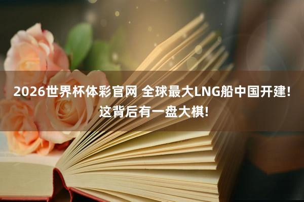 2026世界杯体彩官网 全球最大LNG船中国开建! 这背后有一盘大棋!