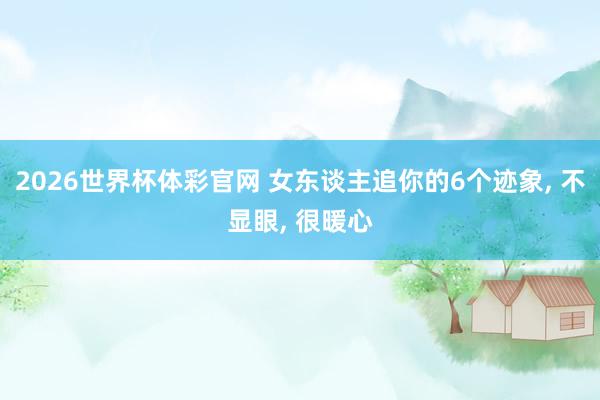 2026世界杯体彩官网 女东谈主追你的6个迹象, 不显眼, 很暖心