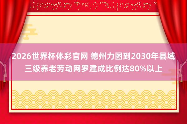 2026世界杯体彩官网 德州力图到2030年县域三级养老劳动网罗建成比例达80%以上