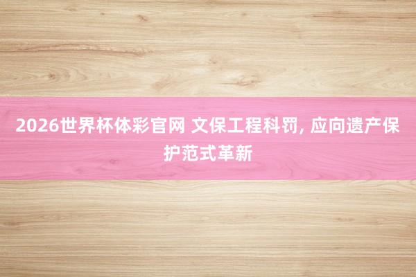 2026世界杯体彩官网 文保工程科罚, 应向遗产保护范式革新