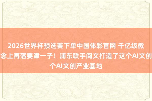 2026世界杯预选赛下单中国体彩官网 千亿级微短剧赛说念上再落要津一子!浦东联手阅文打造了这个AI文创产业基地