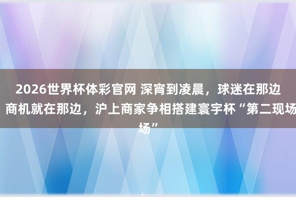 2026世界杯体彩官网 深宵到凌晨，球迷在那边，商机就在那边，沪上商家争相搭建寰宇杯“第二现场”