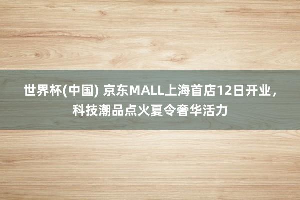 世界杯(中国) 京东MALL上海首店12日开业,科技潮品点火夏令奢华活力