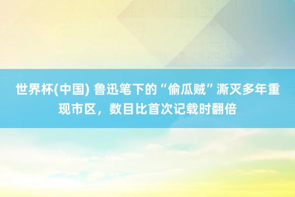 世界杯(中国) 鲁迅笔下的“偷瓜贼”澌灭多年重现市区,数目比首次记载时翻倍